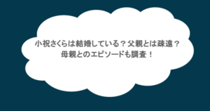 小祝さくらは結婚している？父親とは疎遠？母親とのエピソードも調査！